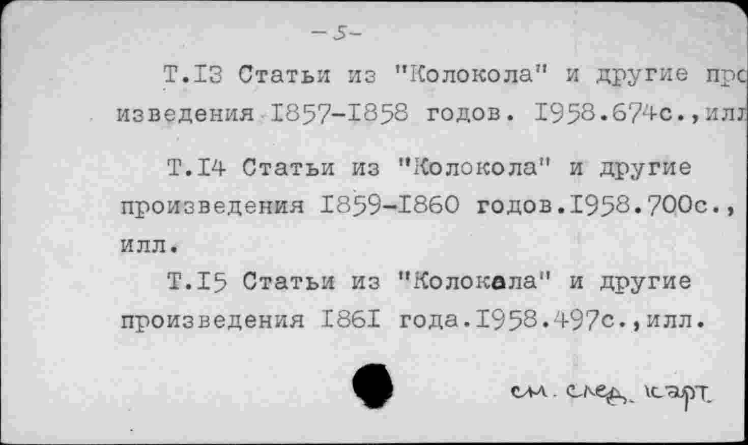 ﻿— 5-
Т.13 Статьи из "Колокола" и другие пре изведения 1857-1858 годов. 1958.674с.,ил;
Т.14 Статьи из "Колокола" и другие произведения 1859-1860 годов.1958.700с., илл.
Т.15 Статьи из "Колокала" и другие произведения 1861 года.1958.497с.,илл.
СЛА -	\С